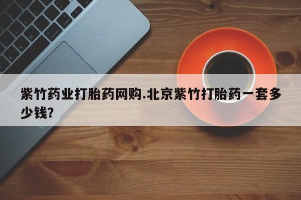 打胎药/流产药专卖微信紫竹药业打胎药网购.北京紫竹打胎药一套多少钱？